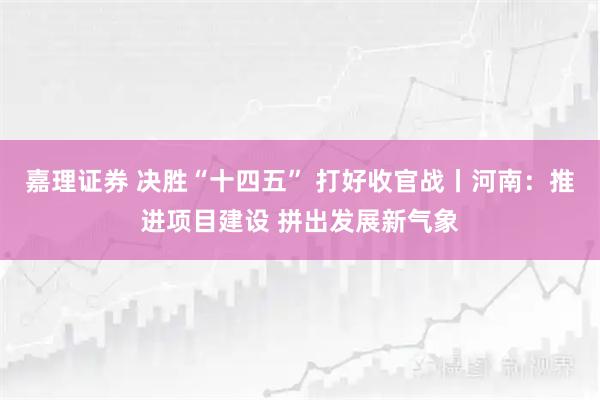 嘉理证券 决胜“十四五” 打好收官战丨河南：推进项目建设 拼出发展新气象