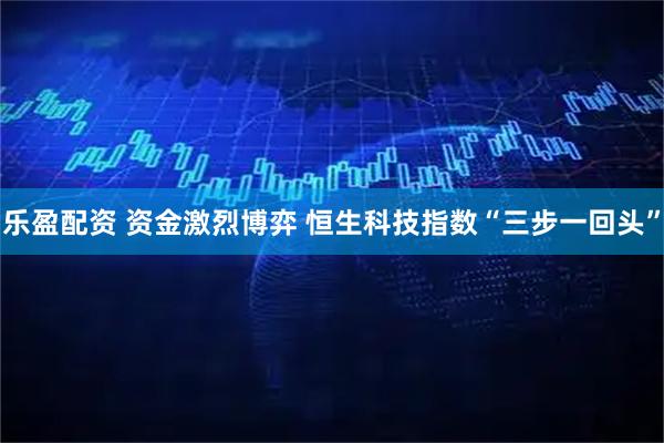 乐盈配资 资金激烈博弈 恒生科技指数“三步一回头”