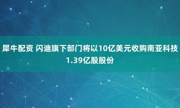 犀牛配资 闪迪旗下部门将以10亿美元收购南亚科技1.39亿股股份