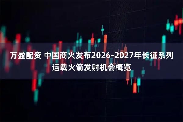 万盈配资 中国商火发布2026-2027年长征系列运载火箭发射机会概览
