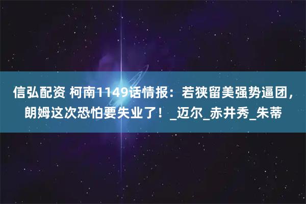 信弘配资 柯南1149话情报:若狭留美强势逼团,朗姆这次恐怕要失业了!_迈尔_赤井秀_朱蒂